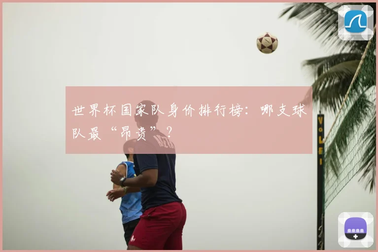 世界杯国家队身价排行榜：哪支球队最“昂贵”？
