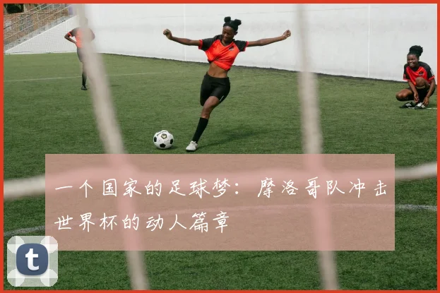 一个国家的足球梦：摩洛哥队冲击世界杯的动人篇章