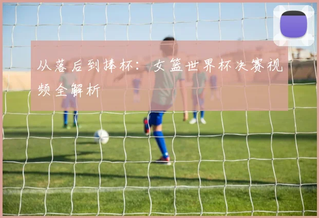 从落后到捧杯：女篮世界杯决赛视频全解析