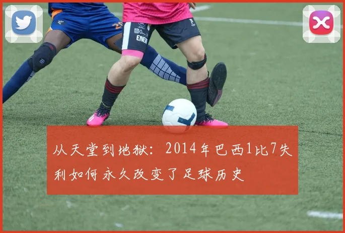 从天堂到地狱：2014年巴西1比7失利如何永久改变了足球历史