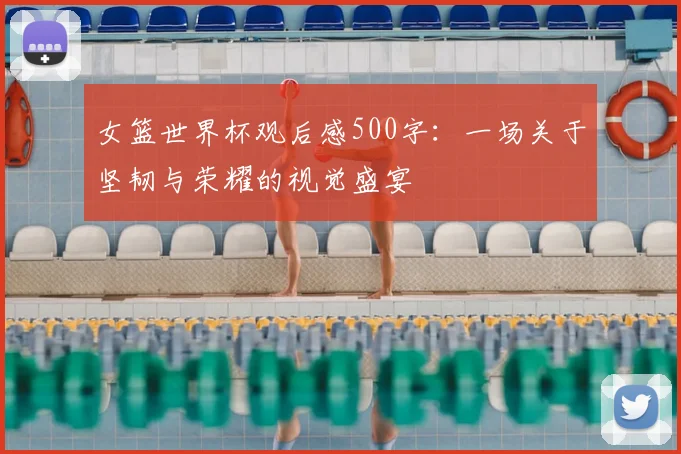 女篮世界杯观后感500字:一场关于坚韧与荣耀的视觉盛宴
