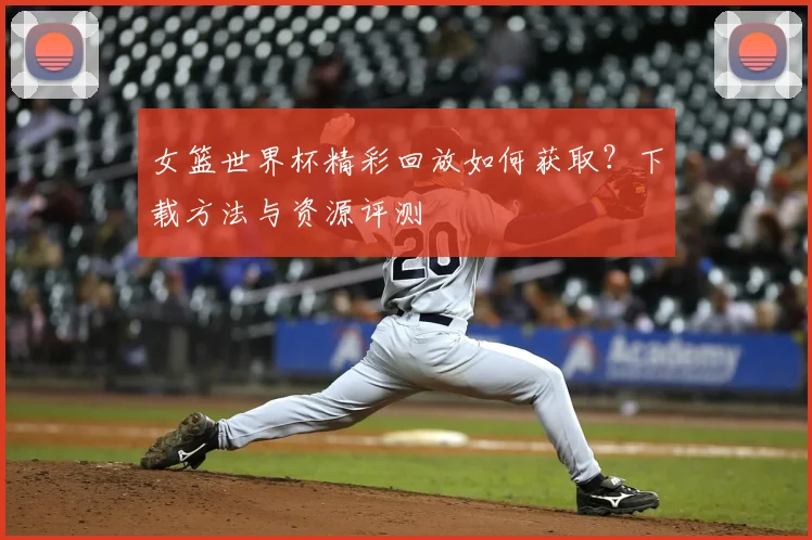 女篮世界杯精彩回放如何获取？下载方法与资源评测