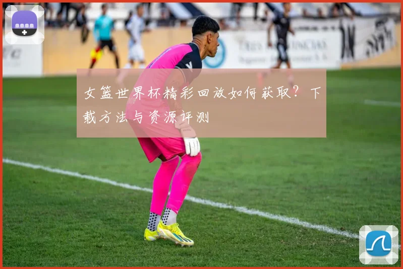 女篮世界杯精彩回放如何获取？下载方法与资源评测