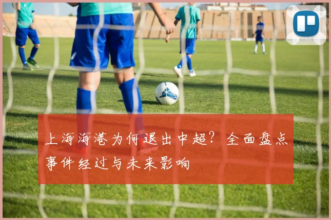 上海海港为何退出中超？全面盘点事件经过与未来影响