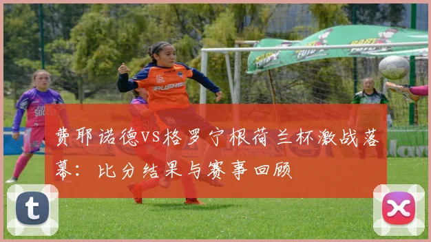 费耶诺德vs格罗宁根荷兰杯激战落幕：比分结果与赛事回顾