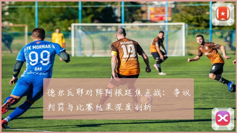 德尔瓦耶对阵阿根廷焦点战:争议判罚与比赛结果深度剖析