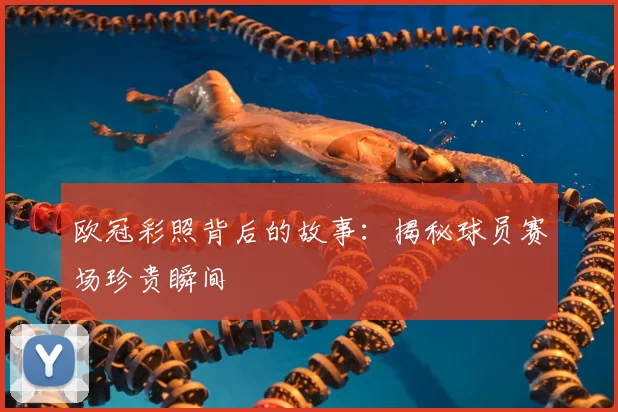 欧冠彩照背后的故事：揭秘球员赛场珍贵瞬间