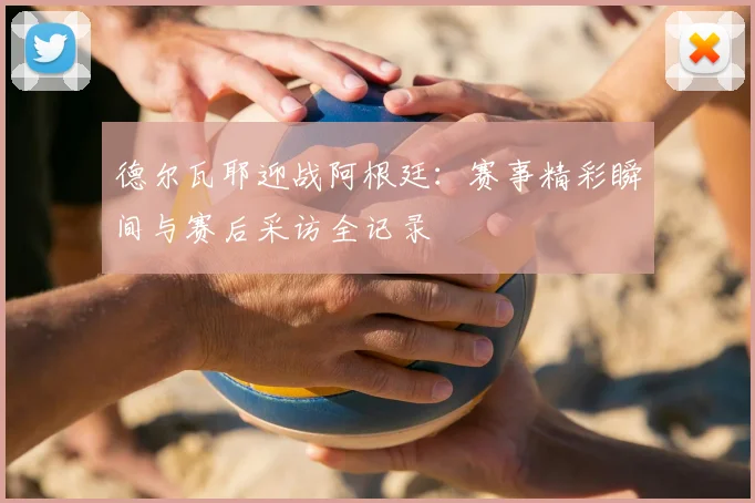 德尔瓦耶迎战阿根廷:赛事精彩瞬间与赛后采访全记录