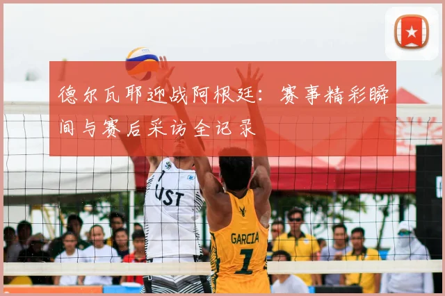 德尔瓦耶迎战阿根廷：赛事精彩瞬间与赛后采访全记录