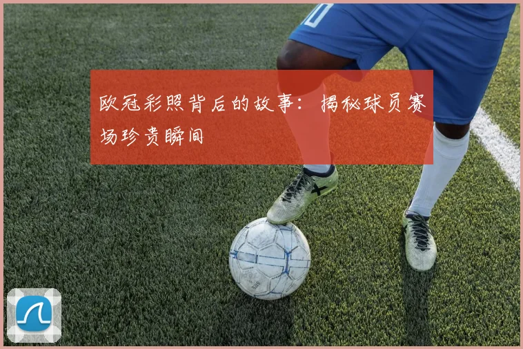 欧冠彩照背后的故事：揭秘球员赛场珍贵瞬间