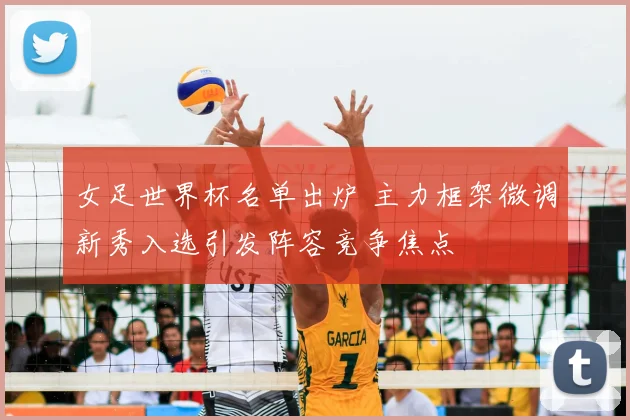 女足世界杯名单出炉 主力框架微调新秀入选引发阵容竞争焦点