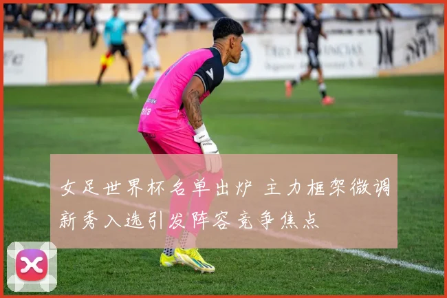 女足世界杯名单出炉 主力框架微调新秀入选引发阵容竞争焦点