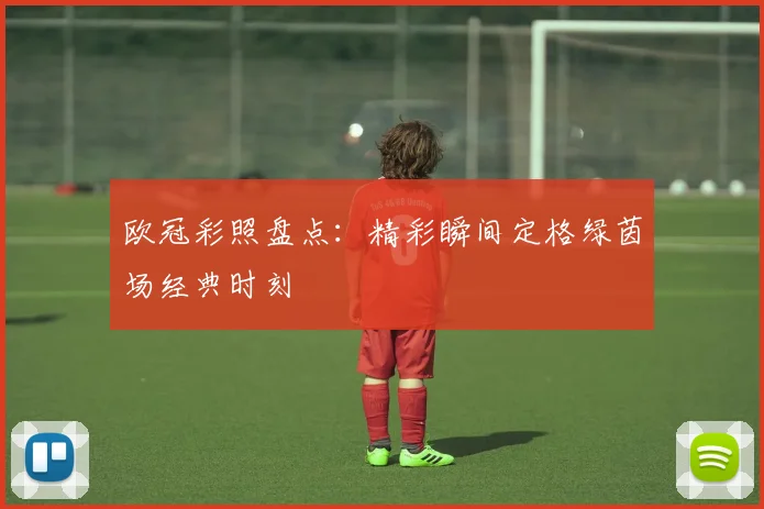 欧冠彩照盘点：精彩瞬间定格绿茵场经典时刻