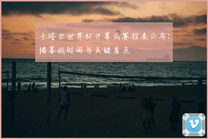 卡塔尔世界杯开幕式赛程表公布:揭幕战时间与关键看点