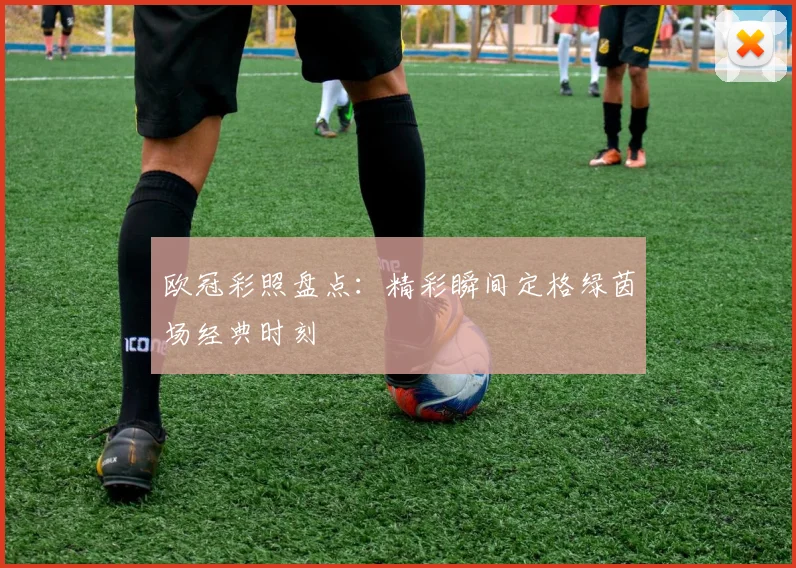 欧冠彩照盘点：精彩瞬间定格绿茵场经典时刻