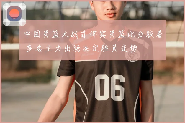 中国男篮大战菲律宾男篮比分胶着 多名主力出场决定胜负走势