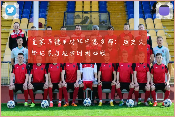 皇家马德里对阵巴塞罗那：历史交锋记录与经典时刻回顾