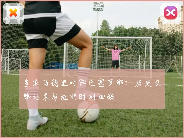 皇家马德里对阵巴塞罗那：历史交锋记录与经典时刻回顾