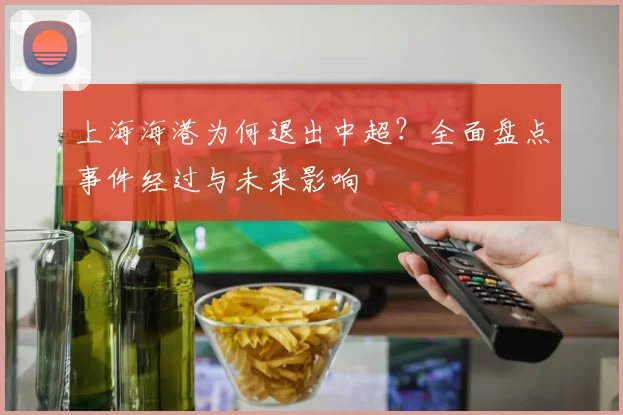 上海海港为何退出中超？全面盘点事件经过与未来影响