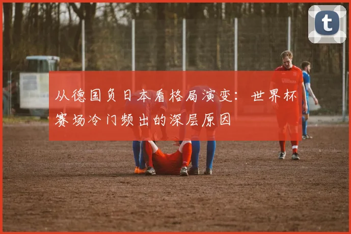 从德国负日本看格局演变：世界杯赛场冷门频出的深层原因