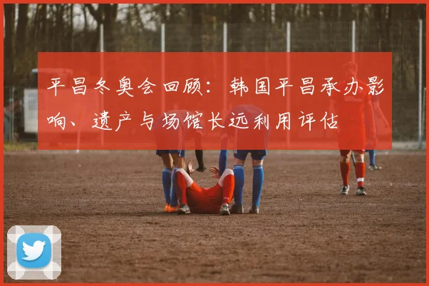 平昌冬奥会回顾：韩国平昌承办影响、遗产与场馆长远利用评估