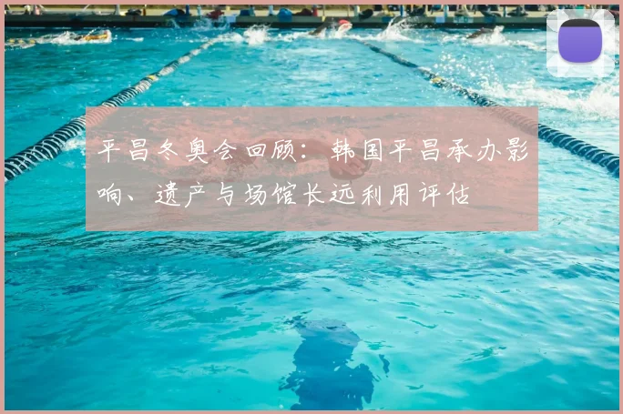 平昌冬奥会回顾：韩国平昌承办影响、遗产与场馆长远利用评估